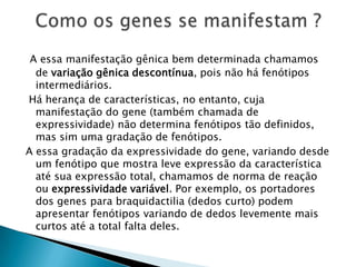 A essa manifestação gênica bem determinada chamamos
de variação gênica descontínua, pois não há fenótipos
intermediários.
Há herança de características, no entanto, cuja
manifestação do gene (também chamada de
expressividade) não determina fenótipos tão definidos,
mas sim uma gradação de fenótipos.
A essa gradação da expressividade do gene, variando desde
um fenótipo que mostra leve expressão da característica
até sua expressão total, chamamos de norma de reação
ou expressividade variável. Por exemplo, os portadores
dos genes para braquidactilia (dedos curto) podem
apresentar fenótipos variando de dedos levemente mais
curtos até a total falta deles.
 