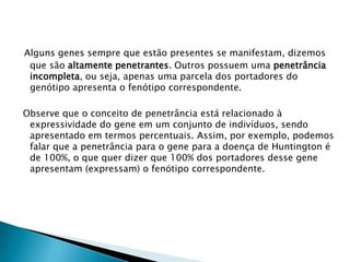 Alguns genes sempre que estão presentes se manifestam, dizemos
que são altamente penetrantes. Outros possuem uma penetrância
incompleta, ou seja, apenas uma parcela dos portadores do
genótipo apresenta o fenótipo correspondente.
Observe que o conceito de penetrância está relacionado à
expressividade do gene em um conjunto de indivíduos, sendo
apresentado em termos percentuais. Assim, por exemplo, podemos
falar que a penetrância para o gene para a doença de Huntington é
de 100%, o que quer dizer que 100% dos portadores desse gene
apresentam (expressam) o fenótipo correspondente.
 