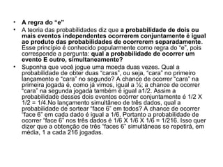 • A regra do “e”
• A teoria das probabilidades diz que a probabilidade de dois ou
mais eventos independentes ocorrerem conjuntamente é igual
ao produto das probabilidades de ocorrerem separadamente.
Esse princípio é conhecido popularmente como regra do “e”, pois
corresponde a pergunta: qual a probabilidade de ocorrer um
evento E outro, simultaneamente?
• Suponha que você jogue uma moeda duas vezes. Qual a
probabilidade de obter duas “caras”, ou seja, “cara” no primeiro
lançamento e “cara” no segundo? A chance de ocorrer “cara” na
primeira jogada é, como já vimos, igual a ½; a chance de ocorrer
“cara” na segunda jogada também é igual a1/2. Assim a
probabilidade desses dois eventos ocorrer conjuntamente é 1/2 X
1/2 = 1/4.No lançamento simultâneo de três dados, qual a
probabilidade de sortear “face 6” em todos? A chance de ocorrer
“face 6” em cada dado é igual a 1/6. Portanto a probabilidade de
ocorrer “face 6” nos três dados é 1/6 X 1/6 X 1/6 = 1/216. Isso quer
dizer que a obtenção de três “faces 6” simultâneas se repetirá, em
média, 1 a cada 216 jogadas.
 