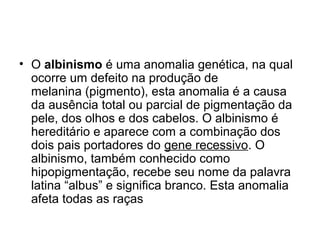• O albinismo é uma anomalia genética, na qual
ocorre um defeito na produção de
melanina (pigmento), esta anomalia é a causa
da ausência total ou parcial de pigmentação da
pele, dos olhos e dos cabelos. O albinismo é
hereditário e aparece com a combinação dos
dois pais portadores do gene recessivo. O
albinismo, também conhecido como
hipopigmentação, recebe seu nome da palavra
latina “albus” e significa branco. Esta anomalia
afeta todas as raças
 