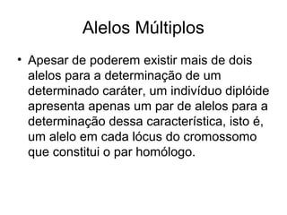 Alelos Múltiplos
• Apesar de poderem existir mais de dois
alelos para a determinação de um
determinado caráter, um indivíduo diplóide
apresenta apenas um par de alelos para a
determinação dessa característica, isto é,
um alelo em cada lócus do cromossomo
que constitui o par homólogo.
 