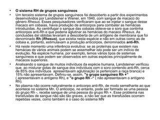 • O sistema RH de grupos sanguíneos
• Um terceiro sistema de grupos sanguíneos foi descoberto a partir dos experimentos
desenvolvidos por Landsteiner e Wiener, em 1940, com sangue de macaco do
gênero Rhesus. Esses pesquisadores verificaram que ao se injetar o sangue desse
macaco em cobaias, havia produção de anticorpos para combater as hemácias
introduzidas. Ao centrifugar o sangue das cobaias obteve-se o soro que continha
anticorpos anti-Rh e que poderia aglutinar as hemácias do macaco Rhesus. As
conclusões daí obtidas levariam a descoberta de um antígeno de membrana que foi
denominado Rh (Rhesus), que existia nesta espécie e não em outras como as de
cobaia e, portanto, estimulavam a produção anticorpos, denominados anti-Rh.
• Há neste momento uma inferência evolutiva: se as proteínas que existem nas
hemácias de vários animais podem se assemelhar isto pode ser um indício de
evolução. Na espécie humana, por exemplo, temos vários tipos de sistemas
sanguíneos e que podem ser observados em outras espécies principalmente de
macacos superiores.
• Analisando o sangue de muitos indivíduos da espécie humana, Landsteiner verificou
que, ao misturar gotas de sangue dos indivíduos com o soro contendo anti-Rh, cerca
de 85% dos indivíduos apresentavam aglutinação (e pertenciam a raça branca) e
15% não apresentavam. Definiu-se, assim, "o grupo sanguíneo Rh +”
( apresentavam o antígeno Rh), e "o grupo Rh -“ ( não apresentavam o antígeno
Rh).
• No plasma não ocorre naturalmente o anticorpo anti-Rh, de modo semelhante ao que
acontece no sistema Mn. O anticorpo, no entanto, pode ser formado se uma pessoa
do grupo Rh -, recebe sangue de uma pessoa do grupo Rh +. Esse problema nas
transfusões de sangue não são tão graves, a não ser que as transfusões ocorram
repetidas vezes, como também é o caso do sistema MN
 
