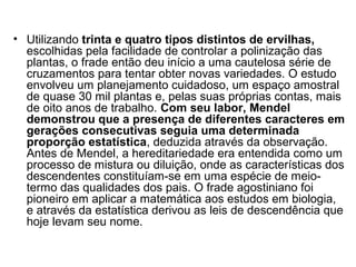 • Utilizando trinta e quatro tipos distintos de ervilhas,
escolhidas pela facilidade de controlar a polinização das
plantas, o frade então deu início a uma cautelosa série de
cruzamentos para tentar obter novas variedades. O estudo
envolveu um planejamento cuidadoso, um espaço amostral
de quase 30 mil plantas e, pelas suas próprias contas, mais
de oito anos de trabalho. Com seu labor, Mendel
demonstrou que a presença de diferentes caracteres em
gerações consecutivas seguia uma determinada
proporção estatística, deduzida através da observação.
Antes de Mendel, a hereditariedade era entendida como um
processo de mistura ou diluição, onde as características dos
descendentes constituíam-se em uma espécie de meio-
termo das qualidades dos pais. O frade agostiniano foi
pioneiro em aplicar a matemática aos estudos em biologia,
e através da estatística derivou as leis de descendência que
hoje levam seu nome.
 