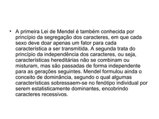 • A primeira Lei de Mendel é também conhecida por
princípio da segregação dos caracteres, em que cada
sexo deve doar apenas um fator para cada
característica a ser transmitida. A segunda trata do
princípio da independência dos caracteres, ou seja,
características hereditárias não se combinam ou
misturam, mas são passadas de forma independente
para as gerações seguintes. Mendel formulou ainda o
conceito de dominância, segundo o qual algumas
características sobressaem-se no fenótipo individual por
serem estatisticamente dominantes, encobrindo
caracteres recessivos.
 
