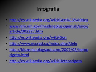 Infografía
• http://es.wikipedia.org/wiki/Gen%C3%A9tica
• www.nlm.nih.gov/medlineplus/spanish/ency/
article/002327.htm
• http://es.wikipedia.org/wiki/Gen
• http://www.ecured.cu/index.php/Alelo
• http://bioxenia.blogspot.com/2007/05/homo
cigoto.html
• http://es.wikipedia.org/wiki/Heterocigota
 