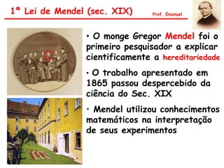• O monge Gregor Mendel foi o
primeiro pesquisador a explicar
cientificamente a hereditariedade
• O trabalho apresentado em
1865 passou despercebido da
ciência do Sec. XIX
• Mendel utilizou conhecimentos
matemáticos na interpretação
de seus experimentos
1ª Lei de Mendel (sec. XIX) Prof. Emanuel
 