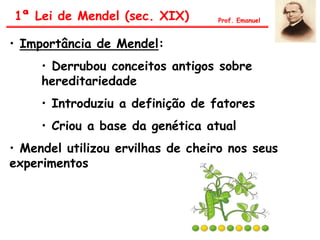 • Importância de Mendel:
• Derrubou conceitos antigos sobre
hereditariedade
• Introduziu a definição de fatores
• Criou a base da genética atual
• Mendel utilizou ervilhas de cheiro nos seus
experimentos
1ª Lei de Mendel (sec. XIX) Prof. Emanuel
 