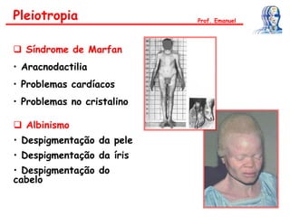  Síndrome de Marfan
• Aracnodactilia
• Problemas cardíacos
• Problemas no cristalino
Pleiotropia
 Albinismo
• Despigmentação da pele
• Despigmentação da íris
• Despigmentação do
cabelo
Prof. Emanuel
 