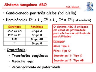 Sistema sanguíneo ABO
• Condicionado por três alelos (polialelia)
• Dominância: IA > i , IB > i , IA = IB (codominância)
Genótipos Fenótipos
IAIA ou IAi Grupo A
IBIB ou IBi Grupo B
IAIB Grupo AB
ii Grupo 0
• Importância:
• Transfusões sanguíneas
• Medicina legal
• Reconhecimento de paternidade
Prof. Emanuel
O sistema ABO é utilizado
em casos de paternidade
para efetuar-se exclusão de
possibilidades
Exemplo:
Mãe: Tipo B
Filho: Tipo O
Suposto pai 1: Tipo O
Suposto pai 2: Tipo AB
 