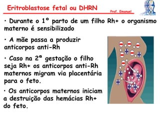 Eritroblastose fetal ou DHRN
• Durante o 1º parto de um filho Rh+ o organismo
materno é sensibilizado
• A mãe passa a produzir
anticorpos anti-Rh
• Caso na 2ª gestação o filho
seja Rh+ os anticorpos anti-Rh
maternos migram via placentária
para o feto.
• Os anticorpos maternos iniciam
a destruição das hemácias Rh+
do feto.
Prof. Emanuel
 
