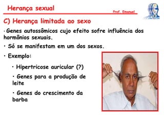 Herança sexual
C) Herança limitada ao sexo
• Genes autossômicos cujo efeito sofre influência dos
hormônios sexuais.
• Só se manifestam em um dos sexos.
• Exemplo:
• Hipertricose auricular (?)
Prof. Emanuel
• Genes para a produção de
leite
• Genes do crescimento da
barba
 