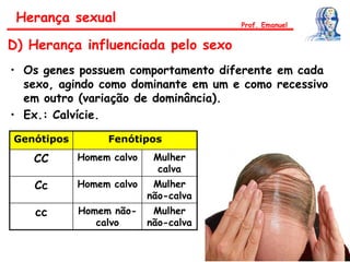 • Os genes possuem comportamento diferente em cada
sexo, agindo como dominante em um e como recessivo
em outro (variação de dominância).
• Ex.: Calvície.
Genótipos Fenótipos
CC Homem calvo Mulher
calva
Cc Homem calvo Mulher
não-calva
cc Homem não-
calvo
Mulher
não-calva
Herança sexual
D) Herança influenciada pelo sexo
Prof. Emanuel
 