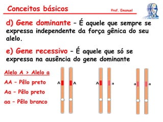 d) Gene dominante – É aquele que sempre se
expressa independente da força gênica do seu
alelo.
e) Gene recessivo – É aquele que só se
expressa na ausência do gene dominante
Conceitos básicos Prof. Emanuel
Alelo A > Alelo a
AA – Pêlo preto
Aa – Pêlo preto
aa – Pêlo branco
 