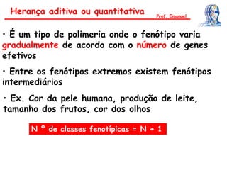 • É um tipo de polimeria onde o fenótipo varia
gradualmente de acordo com o número de genes
efetivos
• Entre os fenótipos extremos existem fenótipos
intermediários
N º de classes fenotípicas = N + 1
• Ex. Cor da pele humana, produção de leite,
tamanho dos frutos, cor dos olhos
Herança aditiva ou quantitativa Prof. Emanuel
 