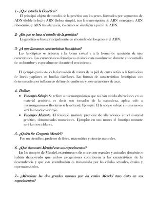 1.- ¿Que estudia la Genética?
El principal objeto de estudio de la genética son los genes, formados por segmentos de
ADN (doble hebra) y ARN (hebra simple), tras la transcripción de ARN mensajero, ARN
ribosómico y ARN transferencia, los cuales se sintetizan a partir de ADN.

2.- ¿En que se basa el estudio de la genética?
La genética se basa principalmente en el estudio de los genes y el ADN.

3.- ¿A que llamamos características fenotípicas?
Las fenotípicas se refieren a la forma casual y a la forma de aparición de una
característica. Las características fenotípicas evolucionan casualmente durante el desarrollo
de un hombre y especialmente durante el crecimiento.
El ejemplo para esto es la formación de rotura de la piel de curva activa o la formación
de líneas papilares en huellas dactilares. Las formas de características fenotípicas son
determinadas por influencias del medio ambiente y son variaciones de azar.

4.- Define:
Fenotipo Salvaje: Se refiere a microorganismos que no han tenido alteraciones en su
material genético, es decir son tomados de la naturaleza, aplica solo a
microorganismos (bacterias o levaduras). Ejemplo: El fenotipo salvaje en una mosca
será la mosca color rojo.
Fenotipo Mutante: El fenotipo mutante proviene de alteraciones en el material
genético, denominadas mutaciones. Ejemplo: en una mosca el fenotipo mutante
será la mosca blanca.

5.- ¿Quién fue Gregorio Mendel?
Fue un científico, profesor de física, matemática y ciencias naturales.

6.- ¿Qué demostró Mendel con sus experimentos?
En los tiempos de Mendel, experimentos de cruce con vegetales y animales domésticos
habían demostrado que ambos progenitores contribuyen a las características de la
descendencia y que esta contribución es transmitida por las células sexuales, óvulos y
espermatozoides.

7.- ¿Mencione las dos grandes razones por las cuales Mendel tuvo éxito en sus
experimentos?

 