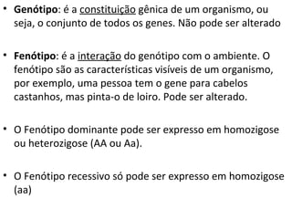 • Genótipo: é a constituição gênica de um organismo, ou
seja, o conjunto de todos os genes. Não pode ser alterado
• Fenótipo: é a interação do genótipo com o ambiente. O
fenótipo são as características visíveis de um organismo,
por exemplo, uma pessoa tem o gene para cabelos
castanhos, mas pinta-o de loiro. Pode ser alterado.
• O Fenótipo dominante pode ser expresso em homozigose
ou heterozigose (AA ou Aa).
• O Fenótipo recessivo só pode ser expresso em homozigose
(aa)
 