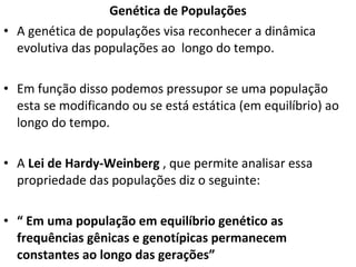 Genética de Populações
• A genética de populações visa reconhecer a dinâmica
evolutiva das populações ao longo do tempo.
• Em função disso podemos pressupor se uma população
esta se modificando ou se está estática (em equilíbrio) ao
longo do tempo.
• A Lei de Hardy-Weinberg , que permite analisar essa
propriedade das populações diz o seguinte:
• “ Em uma população em equilíbrio genético as
frequências gênicas e genotípicas permanecem
constantes ao longo das gerações”
 