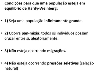 Condições para que uma população esteja em
equilíbrio de Hardy-Weinberg:
• 1) Seja uma população infinitamente grande.
• 2) Ocorra pan-mixia: todos os indivíduos possam
cruzar entre si, aleatóriamente.
• 3) Não esteja ocorrendo migrações.
• 4) Não esteja ocorrendo pressões seletivas (seleção
natural)
 