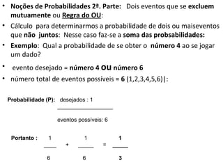 • Noções de Probabilidades 2ª. Parte: Dois eventos que se excluem
mutuamente ou Regra do OU:
• Cálculo para determinarmos a probabilidade de dois ou maiseventos
que não juntos: Nesse caso faz-se a soma das probsabilidades:
• Exemplo: Qual a probabilidade de se obter o número 4 ao se jogar
um dado?
• evento desejado = número 4 ou número 6
• número total de eventos possíveis = 6 (1,2,3,4,5,6)|:
Probabilidade (P): desejados : 1
__________________
eventos possíveis: 6
Portanto : 1 1 1
____ + _____ = _____
6 6 3
 
