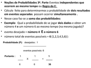 • Noções de Probabilidades 3ª. Parte Eventos independentes que
ocorrem ao mesmo tempo ou Regra do E:
• Cálculo feito para determinarmos a probabilidade de dois resultados
em eventos separados possam ocorrer simultaneamente .
• Nesse caso faz-se a soma das probabilidades:
• Exemplo: Qual a probabilidade de se jogar dois dados e obter um
número 4 e um número 6 ao mesmo tempo (na mesma jogada)?
• evento desejado = número 4 E o número 6
• número total de eventos possíveis = 6 (1,2,3,4,5,6)|:
Probabilidade (P): desejados : 1
__________________
eventos possíveis: 6
Portanto : 1 1 1
____ X _____ = _____
6 6 36
 