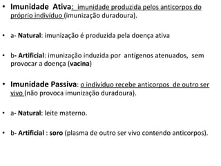 • Imunidade Ativa: imunidade produzida pelos anticorpos do
próprio indivíduo (imunização duradoura).
• a- Natural: imunização é produzida pela doença ativa
• b- Artificial: imunização induzida por antígenos atenuados, sem
provocar a doença (vacina)
• Imunidade Passiva: o indivíduo recebe anticorpos de outro ser
vivo (não provoca imunização duradoura).
• a- Natural: leite materno.
• b- Artificial : soro (plasma de outro ser vivo contendo anticorpos).
 