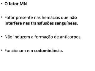 • O fator MN
• Fator presente nas hemácias que não
interfere nas transfusões sanguíneas.
• Não induzem a formação de anticorpos.
• Funcionam em codominância.
 