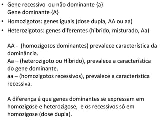 • Gene recessivo ou não dominante {a}
Gene dominante {A}
• Homozigotos: genes iguais (dose dupla, AA ou aa)
• Heterozigotos: genes diferentes (hibrido, misturado, Aa)
AA - (homozigotos dominantes) prevalece característica da
dominância.
Aa – (heterozigoto ou Híbrido), prevalece a característica
do gene dominante.
aa – (homozigotos recessivos), prevalece a característica
recessiva.
A diferença é que genes dominantes se expressam em
homozigose e heterozigose, e os recessivos só em
homozigose (dose dupla).
 
