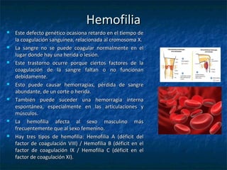 HemofiliaHemofilia
 Este defecto genético ocasiona retardo en el tiempo deEste defecto genético ocasiona retardo en el tiempo de
la coagulación sanguínea, relacionada al cromosoma X.la coagulación sanguínea, relacionada al cromosoma X.
 La sangre no se puede coagular normalmente en elLa sangre no se puede coagular normalmente en el
lugar donde hay una herida o lesión.lugar donde hay una herida o lesión.
 Este trastorno ocurre porque ciertos factores de laEste trastorno ocurre porque ciertos factores de la
coagulación de la sangre faltan o no funcionancoagulación de la sangre faltan o no funcionan
debidamente.debidamente.
 Esto puede causar hemorragias, pérdida de sangreEsto puede causar hemorragias, pérdida de sangre
abundante, de un corte o herida.abundante, de un corte o herida.
 También puede suceder una hemorragia internaTambién puede suceder una hemorragia interna
espontánea, especialmente en las articulaciones yespontánea, especialmente en las articulaciones y
músculos.músculos.
 La hemofilia afecta al sexo masculino másLa hemofilia afecta al sexo masculino más
frecuentemente que al sexo femenino.frecuentemente que al sexo femenino.
 Hay tres tipos de hemofilia: Hemofilia A (déficit delHay tres tipos de hemofilia: Hemofilia A (déficit del
factor de coagulación VIII) / Hemofilia B (déficit en elfactor de coagulación VIII) / Hemofilia B (déficit en el
factor de coagulación IX / Hemofilia C (déficit en elfactor de coagulación IX / Hemofilia C (déficit en el
factor de coagulación XI).factor de coagulación XI).
 