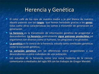 Herencia y GenéticaHerencia y Genética
 El color café de los ojos de nuestra madre y la piel blanca de nuestroEl color café de los ojos de nuestra madre y la piel blanca de nuestro
abuelo paterno son losabuelo paterno son los rasgosrasgos que hemos heredado gracias a losque hemos heredado gracias a los genesgenes..
Estas como otras características las vamos a transmitir de generación enEstas como otras características las vamos a transmitir de generación en
generación.generación.
 La herenciaLa herencia es la transmisión de información genética de progenitor aes la transmisión de información genética de progenitor a
descendientes.descendientes. La herenciaLa herencia generalmentegeneralmente sigue patrones predeciblessigue patrones predecibles enen
organismos tan diversos como el humano, los pingüinos y los girasoles.organismos tan diversos como el humano, los pingüinos y los girasoles.
 La genéticaLa genética es la ciencia de la herencia, estudia tanto similitudes genéticases la ciencia de la herencia, estudia tanto similitudes genéticas
como la variación genética.como la variación genética.
 La variación genéticaLa variación genética son las diferencias entre progenitores y susson las diferencias entre progenitores y sus
descendientes o entre individuos de una población.descendientes o entre individuos de una población.
 Los estudios de la herencia, como una rama moderna de la ciencia,Los estudios de la herencia, como una rama moderna de la ciencia,
comenzaron a mediados del siglo XIX con los trabajos de Gregor Mendel.comenzaron a mediados del siglo XIX con los trabajos de Gregor Mendel.
 