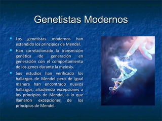 Genetistas ModernosGenetistas Modernos
 Los genetistas modernos hanLos genetistas modernos han
extendido los principios de Mendel.extendido los principios de Mendel.
 Han correlacionado la transmisiónHan correlacionado la transmisión
genética de generación engenética de generación en
generación con el comportamientogeneración con el comportamiento
de los genes durante la meiosis.de los genes durante la meiosis.
 Sus estudios han verificado losSus estudios han verificado los
hallazgos de Mendel pero de igualhallazgos de Mendel pero de igual
manera han encontrado nuevosmanera han encontrado nuevos
hallazgos, añadiendo excepciones ahallazgos, añadiendo excepciones a
los principios de Mendel, a lo quelos principios de Mendel, a lo que
llamaron excepciones de losllamaron excepciones de los
principios de Mendel.principios de Mendel.
 