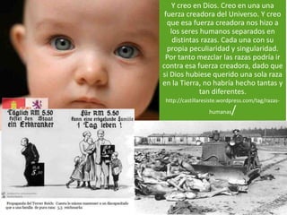 Y creo en Dios. Creo en una una 
fuerza creadora del Universo. Y creo 
que esa fuerza creadora nos hizo a 
los seres humanos separados en 
distintas razas. Cada una con su 
propia peculiaridad y singularidad. 
Por tanto mezclar las razas podría ir 
contra esa fuerza creadora, dado que 
si Dios hubiese querido una sola raza 
en la Tierra, no habría hecho tantas y 
tan diferentes. 
http://castillaresiste.wordpress.com/tag/razas-humanas/ 
 