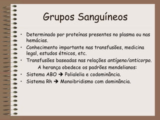 Grupos Sanguíneos
• Determinado por proteínas presentes no plasma ou nas
hemácias.
• Conhecimento importante nas transfusões, medicina
legal, estudos étnicos, etc.
• Transfusões baseadas nas relações antígeno/anticorpo.
A herança obedece os padrões mendelianos:
• Sistema ABO  Polialelia e codominância.
• Sistema Rh  Monoibridismo com dominância.
 