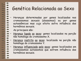 Genética Relacionada ao Sexo
• Heranças determinadas por genes localizados nos
cromossomos sexuais (alossomos) ou por genes
autossômicos mas cujo efeito sofre influência dos
hormônios sexuais.
As principais são:
• Herança ligada ao sexo: genes localizados na porção
não homóloga do cromossomo X.
• Herança restrita ao sexo: localizada na porção não
homóloga do cromossomo Y.
• Herança influenciada pelo sexo: genes localizados em
cromossomos autossomos que sofrem influência dos
hormônios sexuais.
 