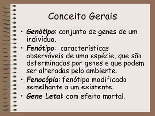 Conceito Gerais
• Genótipo: conjunto de genes de um
indivíduo.
• Fenótipo: características
observáveis de uma espécie, que são
determinadas por genes e que podem
ser alteradas pelo ambiente.
• Fenocópia: fenótipo modificado
semelhante a um existente.
• Gene Letal: com efeito mortal.
 