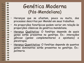 Genética Moderna
(Pós-Mendeliana)
• Heranças que se afastam, pouco ou muito, dos
processos descritos por Mendel em seus trabalhos.
• As proporções fenotípicas podem variar em relação às
proporções clássicas da genética mendeliana.
• Herança Qualitativa: O fenótipo depende de quais
genes estão presentes no genótipo. Ex.: interações
gênicas (genes complementares e epistasia) e
pleiotropia.
• Herança Quantitativa: O fenótipo depende de quantos
genes dominantes estão presentes no genótipo. Ex.:
polimeria.
 