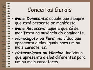 Conceitos Gerais
• Gene Dominante: aquele que sempre
que está presente se manifesta.
• Gene Recessivo: aquele que só se
manifesta na ausência do dominante.
• Homozigoto ou Puro: indivíduo que
apresenta alelos iguais para um ou
mais caracteres.
• Heterozigoto ou Híbrido: indivíduo
que apresenta alelos diferentes para
um ou mais caracteres.
 