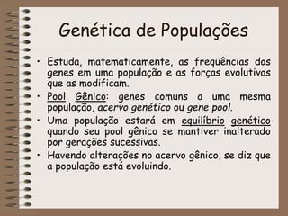 Genética de Populações
• Estuda, matematicamente, as freqüências dos
genes em uma população e as forças evolutivas
que as modificam.
• Pool Gênico: genes comuns a uma mesma
população, acervo genético ou gene pool.
• Uma população estará em equilíbrio genético
quando seu pool gênico se mantiver inalterado
por gerações sucessivas.
• Havendo alterações no acervo gênico, se diz que
a população está evoluindo.
 
