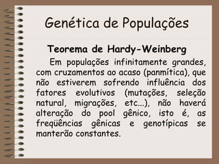 Genética de Populações
Teorema de Hardy-Weinberg
Em populações infinitamente grandes,
com cruzamentos ao acaso (panmítica), que
não estiverem sofrendo influência dos
fatores evolutivos (mutações, seleção
natural, migrações, etc...), não haverá
alteração do pool gênico, isto é, as
freqüências gênicas e genotípicas se
manterão constantes.
 