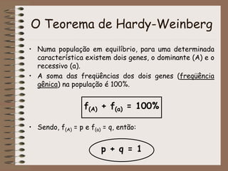 O Teorema de Hardy-Weinberg
• Numa população em equilíbrio, para uma determinada
característica existem dois genes, o dominante (A) e o
recessivo (a).
• A soma das freqüências dos dois genes (freqüência
gênica) na população é 100%.
f(A) + f(a) = 100%
• Sendo, f(A) = p e f(a) = q, então:
p + q = 1
 