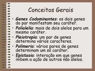 Conceitos Gerais
• Genes Codominantes: os dois genes
do par manifestam seu caráter.
• Polialelia: mais de dois alelos para um
mesmo caráter.
• Pleiotropia: um par de genes
determina vários caracteres.
• Polimeria: vários pares de genes
determinam um só caráter.
• Epistasia: interação em que genes
inibem a ação de outros não alelos.
 