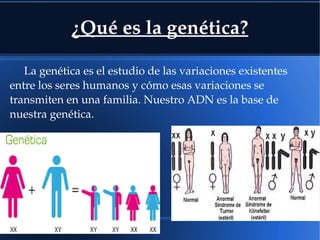 ¿Qué es la genética?
La genética es el estudio de las variaciones existentes 
entre los seres humanos y cómo esas variaciones se 
transmiten en una familia. Nuestro ADN es la base de 
nuestra genética.
 