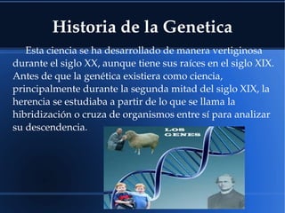 Historia de la Genetica
Esta ciencia se ha desarrollado de manera vertiginosa 
durante el siglo XX, aunque tiene sus raíces en el siglo XIX.
Antes de que la genética existiera como ciencia, 
principalmente durante la segunda mitad del siglo XIX, la 
herencia se estudiaba a partir de lo que se llama la 
hibridización o cruza de organismos entre sí para analizar 
su descendencia.
 