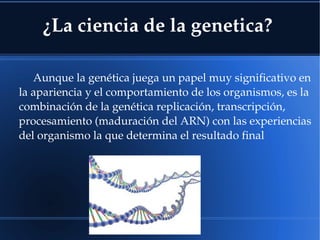 ¿La ciencia de la genetica?
Aunque la genética juega un papel muy significativo en 
la apariencia y el comportamiento de los organismos, es la 
combinación de la genética replicación, transcripción, 
procesamiento (maduración del ARN) con las experiencias 
del organismo la que determina el resultado final
 
