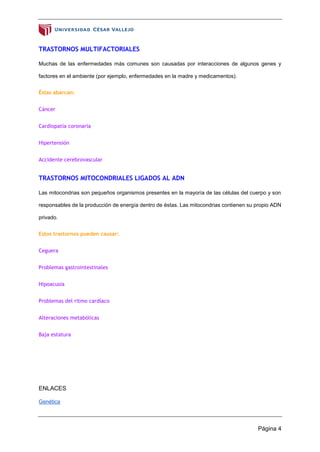 Página 4
TRASTORNOS MULTIFACTORIALES
Muchas de las enfermedades más comunes son causadas por interacciones de algunos genes y
factores en el ambiente (por ejemplo, enfermedades en la madre y medicamentos).
Éstas abarcan:
Cáncer
Cardiopatía coronaria
Hipertensión
Accidente cerebrovascular
TRASTORNOS MITOCONDRIALES LIGADOS AL ADN
Las mitocondrias son pequeños organismos presentes en la mayoría de las células del cuerpo y son
responsables de la producción de energía dentro de éstas. Las mitocondrias contienen su propio ADN
privado.
Estos trastornos pueden causar:
Ceguera
Problemas gastrointestinales
Hipoacusia
Problemas del ritmo cardíaco
Alteraciones metabólicas
Baja estatura
ENLACES
Genética
 