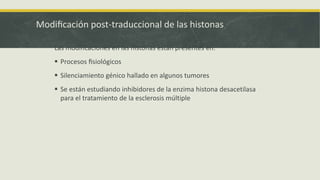 Modificación post-traduccional de las histonas
Las modificaciones en las histonas están presentes en:
 Procesos fisiológicos
 Silenciamiento génico hallado en algunos tumores
 Se están estudiando inhibidores de la enzima histona desacetilasa
para el tratamiento de la esclerosis meúltiple
 