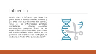 Influencia
Resulta clara la influencia que tienen los
genes sobre el comportamiento humano y
por ende sobre sus trastornos. Por ejemplo,
varias de las enfermedades genéticas
mendelianas y algunas anomalías
cromosómicas, presentan dentro de su
espectro fenotípico alteraciones particulares
del comportamiento como ocurre en los
pacientes con enfermedad de Huntington, el
síndrome de Prader Willie o el síndrome XYY
 