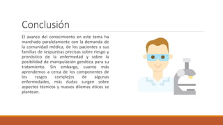 Conclusión
El avance del conocimiento en este tema ha
marchado paralelamente con la demanda de
la comunidad médica, de los pacientes y sus
familias de respuestas precisas sobre riesgo y
pronóstico de la enfermedad y sobre la
posibilidad de manipulación genética para su
tratamiento. Sin embargo, cuanto más
aprendemos a cerca de los componentes de
los rasgos complejos de algunas
enfermedades, más dudas surgen sobre
aspectos técnicos y nuevos dilemas éticos se
plantean.
 