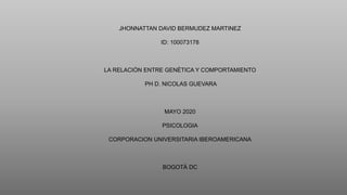 JHONNATTAN DAVID BERMUDEZ MARTINEZ
ID: 100073178
LA RELACIÓN ENTRE GENÉTICA Y COMPORTAMIENTO
PH D. NICOLAS GUEVARA
MAYO 2020
PSICOLOGIA
CORPORACION UNIVERSITARIA IBEROAMERICANA
BOGOTÁ DC
 