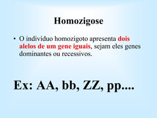 Homozigose
• O indivíduo homozigoto apresenta dois
alelos de um gene iguais, sejam eles genes
dominantes ou recessivos.
Ex: AA, bb, ZZ, pp....
 