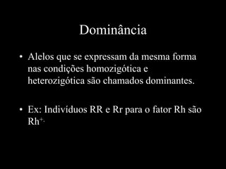 Dominância
• Alelos que se expressam da mesma forma
nas condições homozigótica e
heterozigótica são chamados dominantes.
• Ex: Indivíduos RR e Rr para o fator Rh são
Rh+.
 